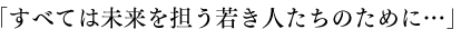 「すべては未来を担う若き人たちのために…」
